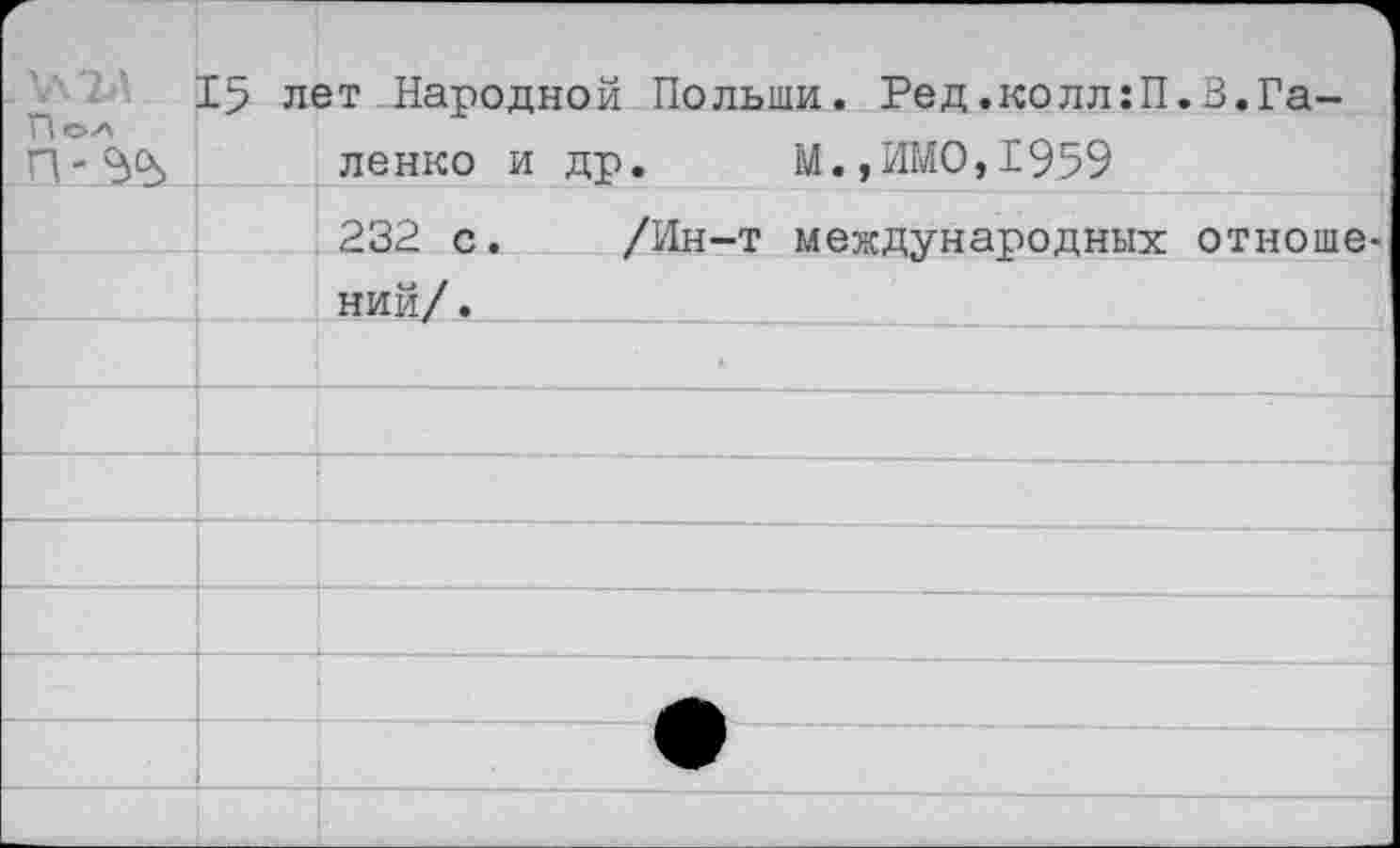 ﻿У\2Д 1 ПОА	15	лет Народной Польши. Ред.колл:П ленко и др.	М.,ИМО,1959	.В.Га-
		232 с.	/Ин-т международных	отноше
	; ний/.	 '				